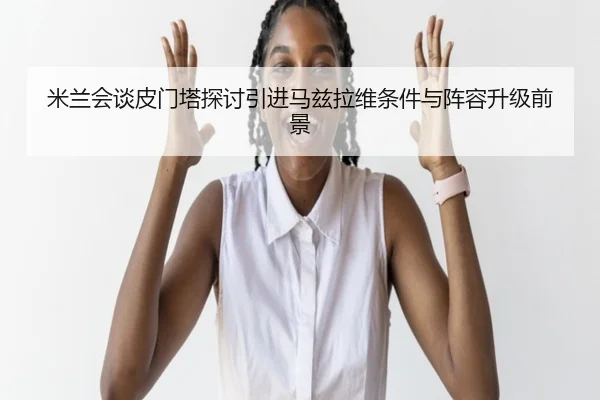 米兰会谈皮门塔探讨引进马兹拉维条件与阵容升级前景