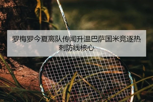 罗梅罗今夏离队传闻升温巴萨国米竞逐热刺防线核心