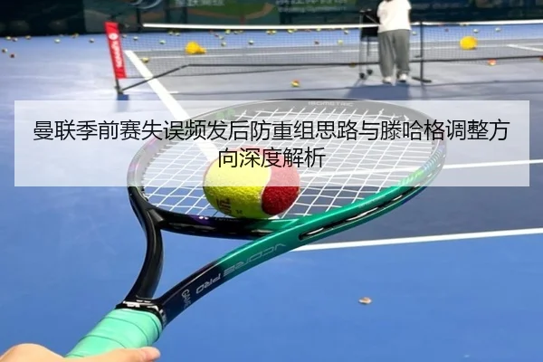 曼联季前赛失误频发后防重组思路与滕哈格调整方向深度解析
