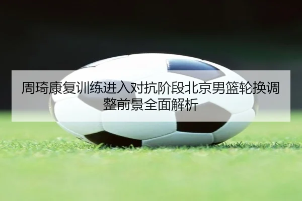 周琦康复训练进入对抗阶段北京男篮轮换调整前景全面解析