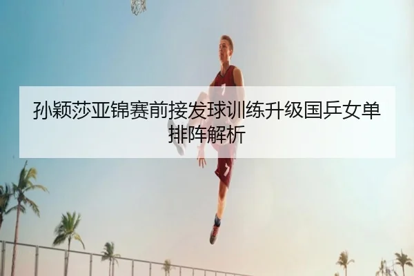 孙颖莎亚锦赛前接发球训练升级国乒女单排阵解析