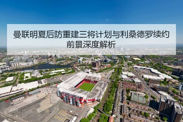 曼联明夏后防重建三将计划与利桑德罗续约前景深度解析